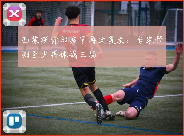 西蒙斯背部痉挛再次复发，专家预测至少再休战三场