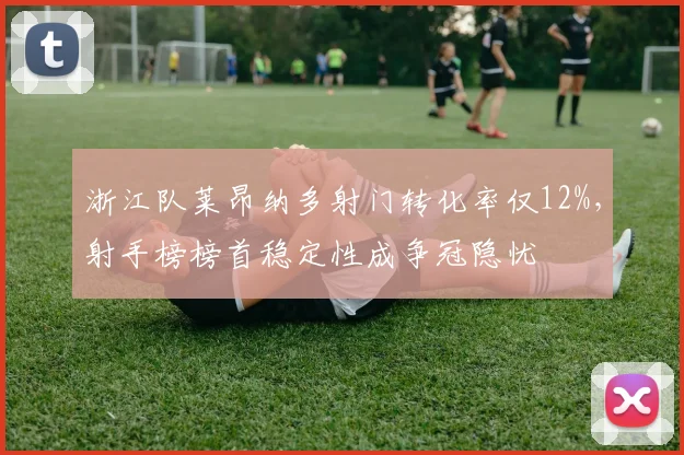 浙江队莱昂纳多射门转化率仅12%,射手榜榜首稳定性成争冠隐忧