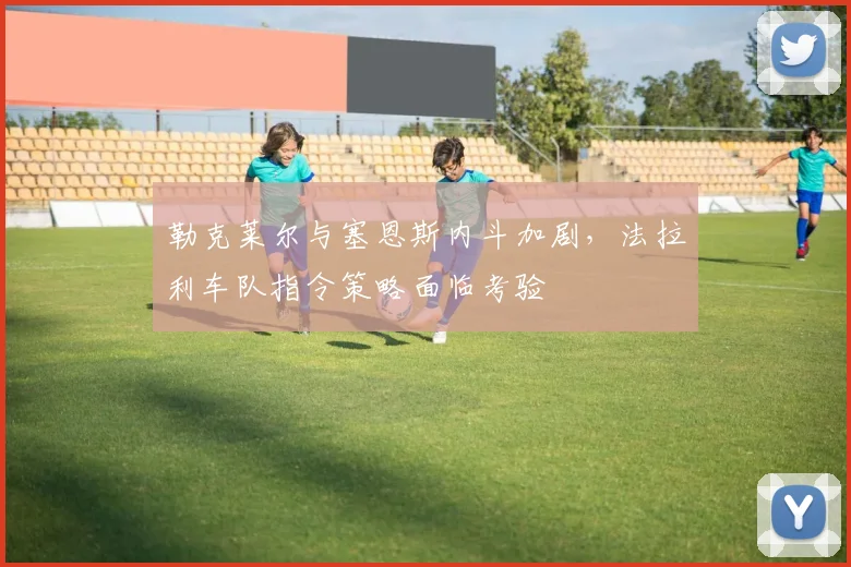 勒克莱尔与塞恩斯内斗加剧,法拉利车队指令策略面临考验