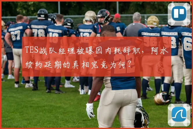 TES战队经理被曝因内耗辞职，阿水续约延期的真相究竟为何？
