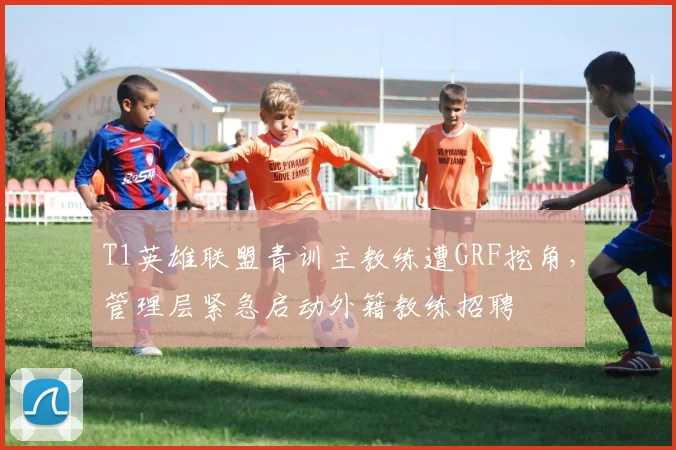 T1英雄联盟青训主教练遭GRF挖角,管理层紧急启动外籍教练招聘