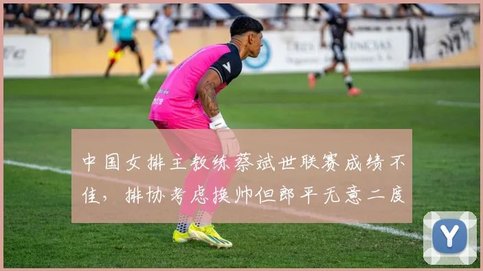中国女排主教练蔡斌世联赛成绩不佳，排协考虑换帅但郎平无意二度出山
